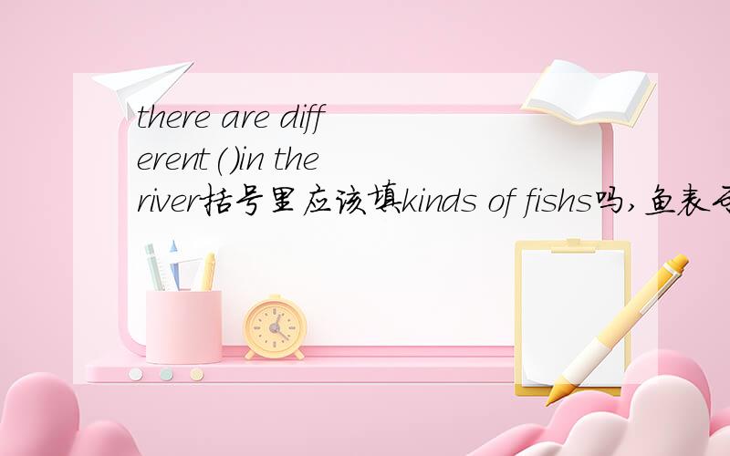 there are different()in the river括号里应该填kinds of fishs吗,鱼表示种类时fish是加s吧?是fishes，复数形式我写错了