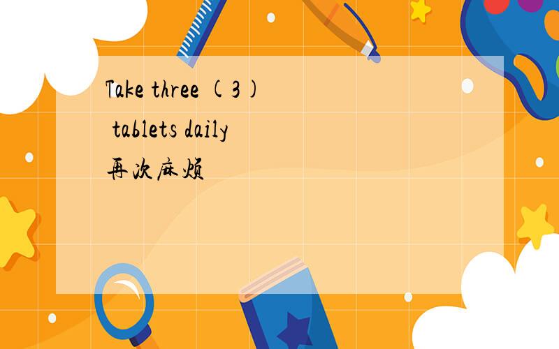 Take three (3) tablets daily再次麻烦
