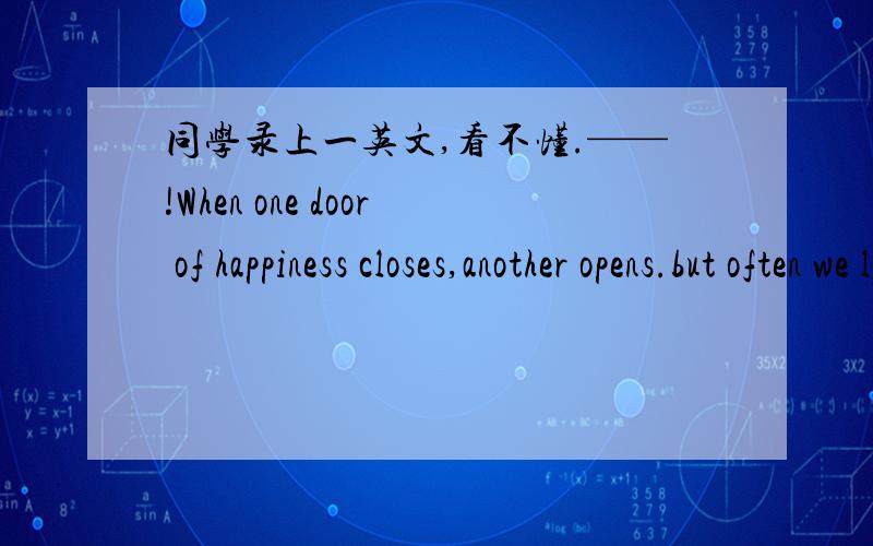 同学录上一英文,看不懂.——!When one door of happiness closes,another opens.but often we look so long at the closed door that we do not see the one which has been opened of us