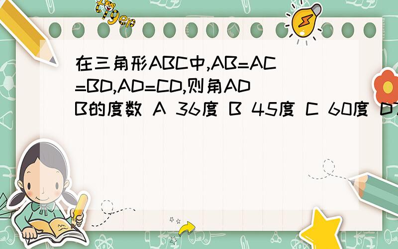 在三角形ABC中,AB=AC=BD,AD=CD,则角ADB的度数 A 36度 B 45度 C 60度 D72度