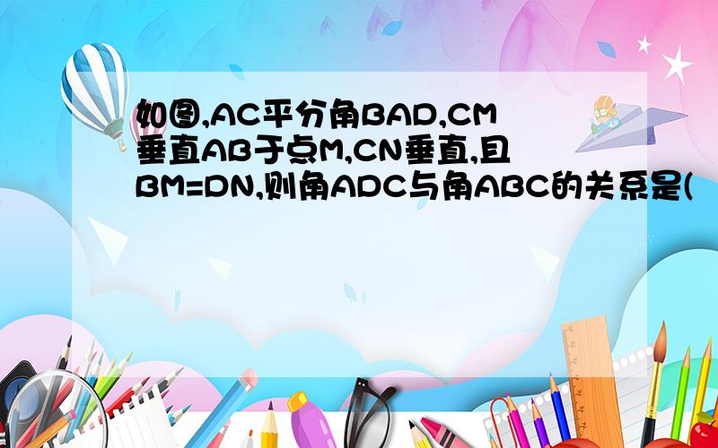 如图,AC平分角BAD,CM垂直AB于点M,CN垂直,且BM=DN,则角ADC与角ABC的关系是(   )A相等                   B互补C和为150度         C和为165度