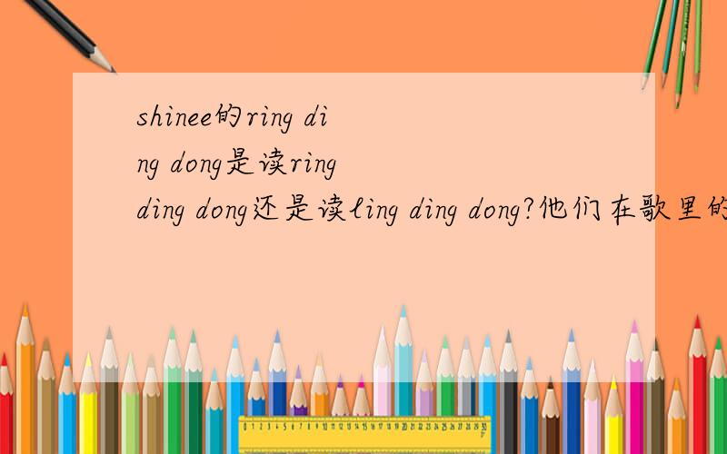 shinee的ring ding dong是读ring ding dong还是读ling ding dong?他们在歌里的发音好像是ling ding dong ,但歌名是ring ding dong