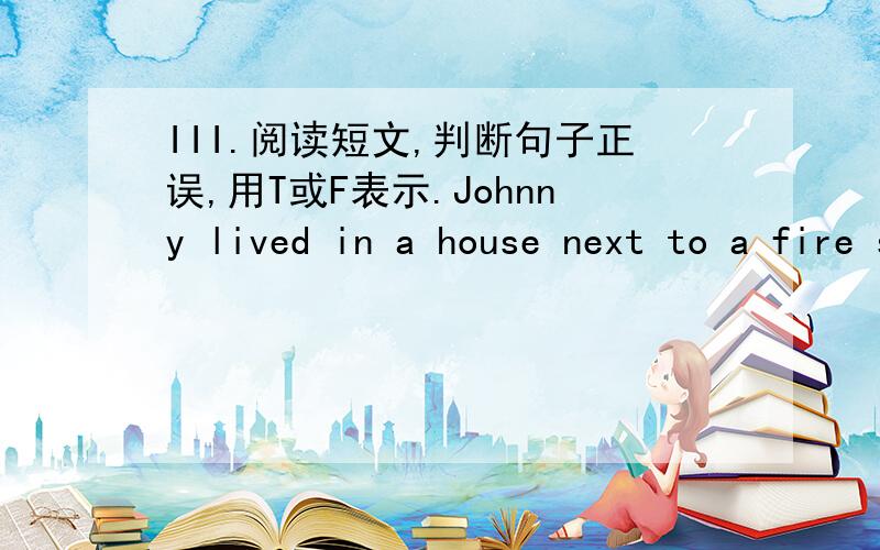 III.阅读短文,判断句子正误,用T或F表示.Johnny lived in a house next to a fire station.One day Johnny and his dog were playing outside.They saw the fighters come out of the fire station.They saw the fire fighters jump on a fire truck.The d