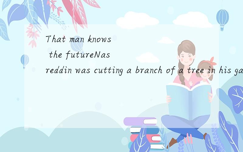 That man knows the futureNasreddin was cutting a branch of a tree in his garden.While he was sawing another man passed in the stree.He stopped and said: