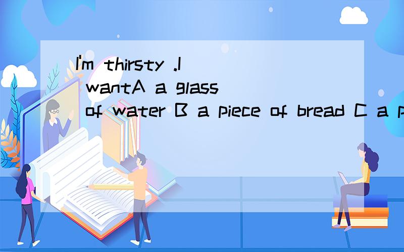 I'm thirsty .I wantA a glass of water B a piece of bread C a piece of meat D a cake