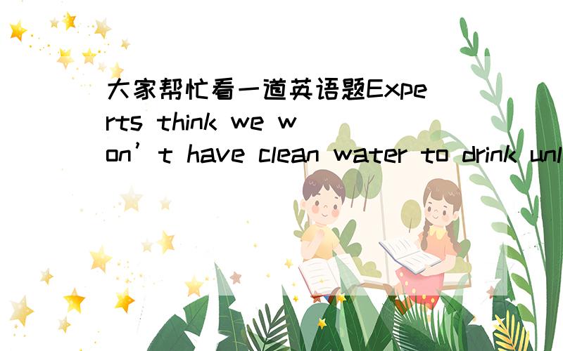 大家帮忙看一道英语题Experts think we won’t have clean water to drink unless something   ___soon,but much remains____ about environment protection.A、would be done;doing     B、is done;to be done     C、will be done;to do     D、is don