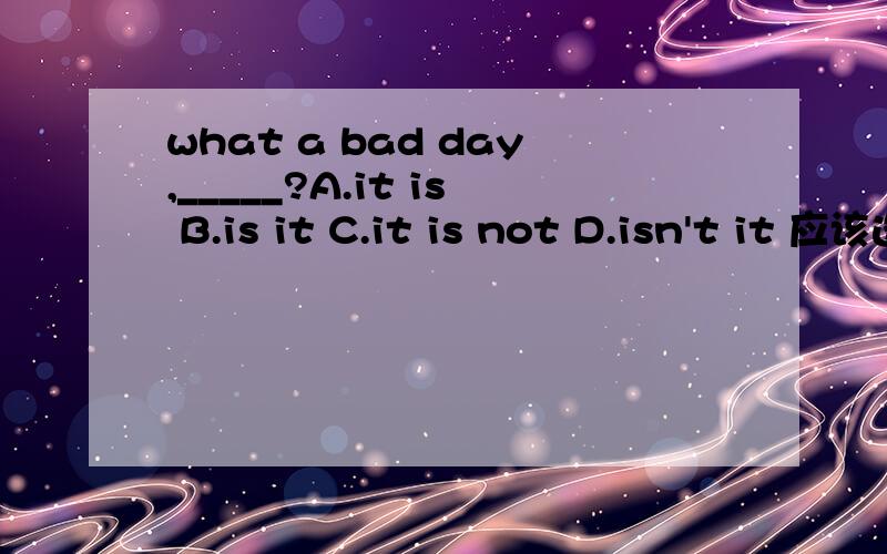 what a bad day,_____?A.it is B.is it C.it is not D.isn't it 应该选哪个呢?what a bad day,_____?A.it is B.is it C.it is not D.isn't it 应该选哪个呢?