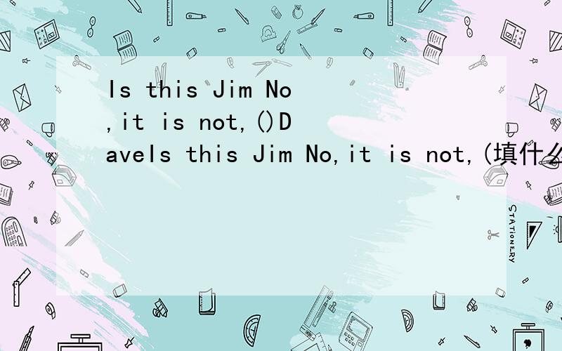 Is this Jim No,it is not,()DaveIs this Jim No,it is not,(填什么)Dave