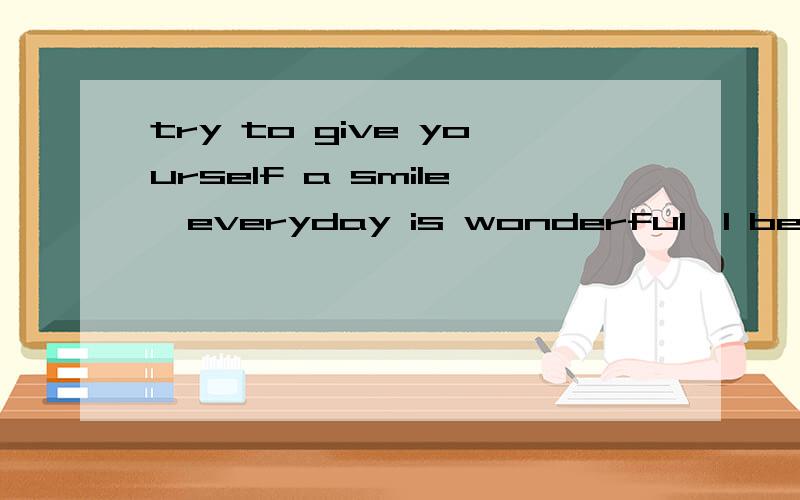 try to give yourself a smile,everyday is wonderful,I believe you can do it 用中文怎么说