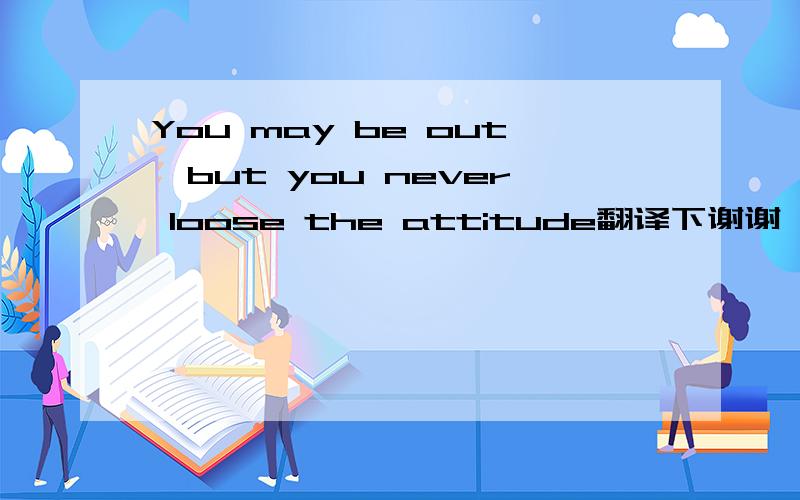 You may be out,but you never loose the attitude翻译下谢谢