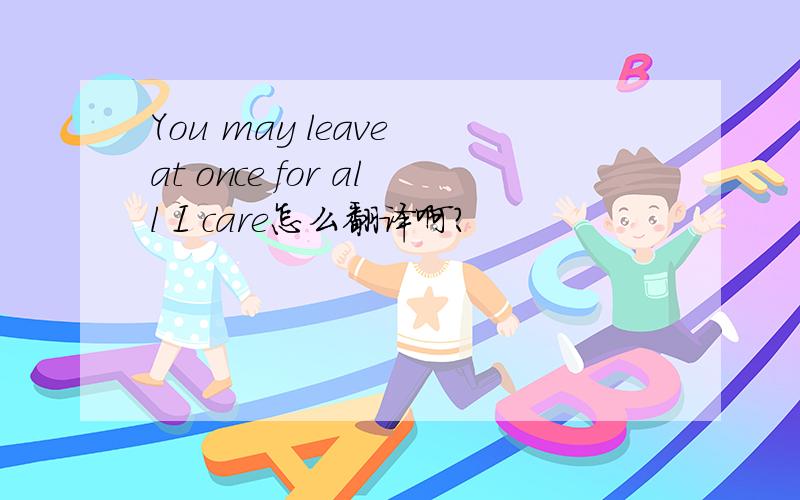 You may leave at once for all I care怎么翻译啊?