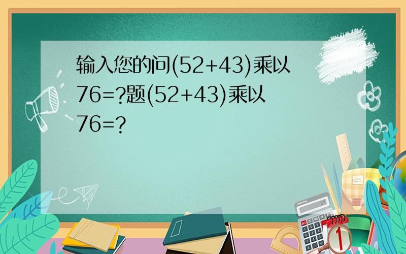 输入您的问(52+43)乘以76=?题(52+43)乘以76=?