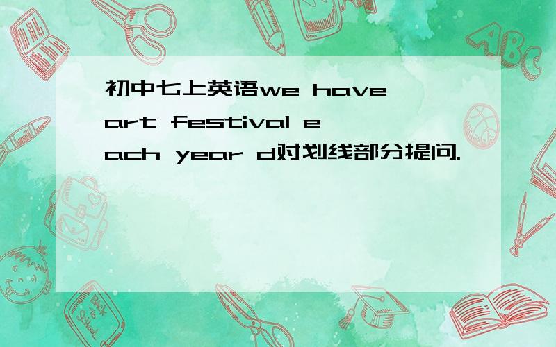 初中七上英语we have art festival each year d对划线部分提问.