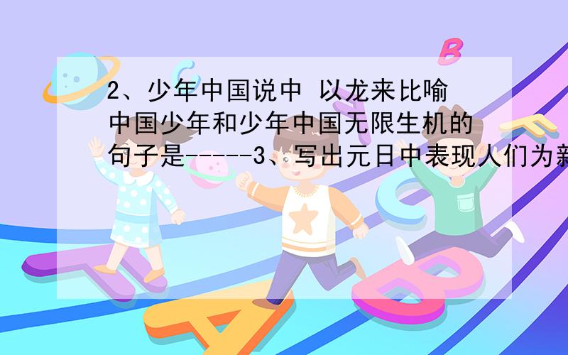 2、少年中国说中 以龙来比喻中国少年和少年中国无限生机的句子是-----3、写出元日中表现人们为新时代总要代替旧岁月而欢欣鼓舞的句子是---- ----1、鲁庄公在接见曹刿时所说的一番话中----