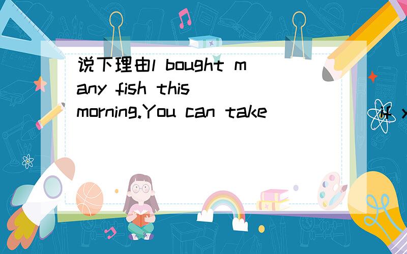说下理由l bought many fish this morning.You can take______if you want to.A.little B.a few C.few D.a little Come and see me whenever________.A.you are convenient B.you will be convenient C.it is convenient to you D.it will be convenient to you 加