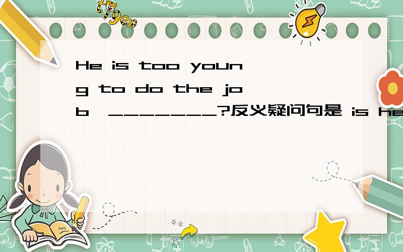 He is too young to do the job,_______?反义疑问句是 is he 还是isn't he 为什么?