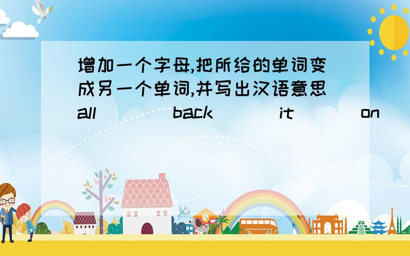 增加一个字母,把所给的单词变成另一个单词,并写出汉语意思all ___ back___ it___ on____ and___here___ ten___ how___
