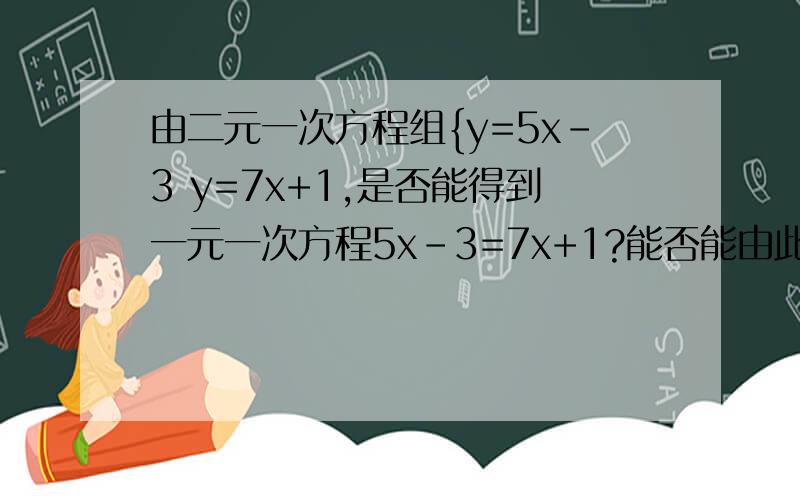 由二元一次方程组{y=5x-3 y=7x+1,是否能得到一元一次方程5x-3=7x+1?能否能由此得到这个二元一次方程组的解?为什么?