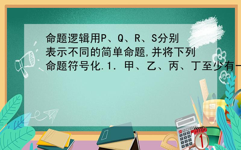 命题逻辑用P、Q、R、S分别表示不同的简单命题,并将下列命题符号化.1．甲、乙、丙、丁至少有一个人是北京人.2．甲、乙、丙并非都是上海人.3．如果患肺炎,就会发高烧.4．只有是广东人,才