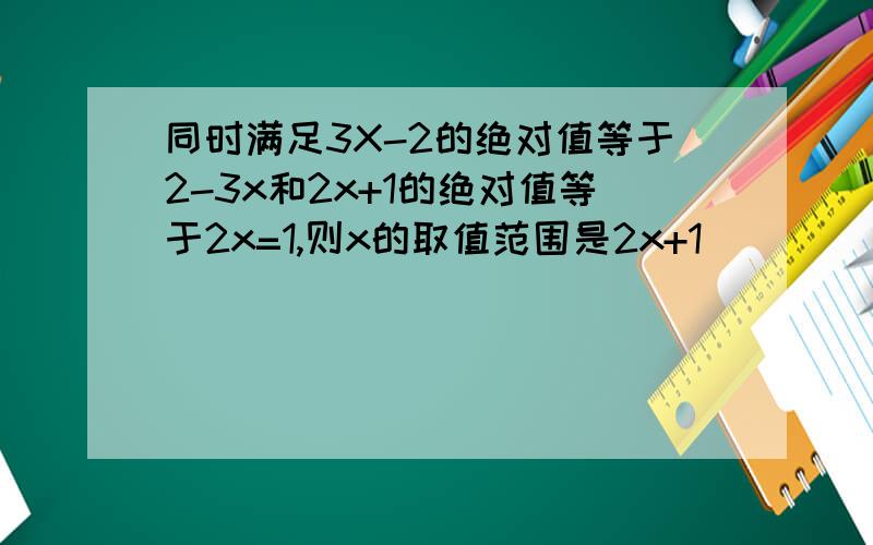 同时满足3X-2的绝对值等于2-3x和2x+1的绝对值等于2x=1,则x的取值范围是2x+1