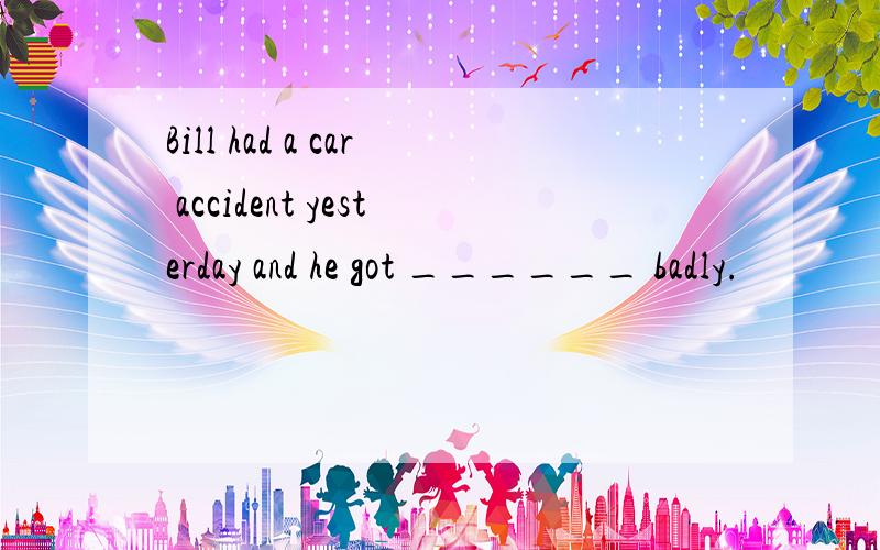 Bill had a car accident yesterday and he got ______ badly.