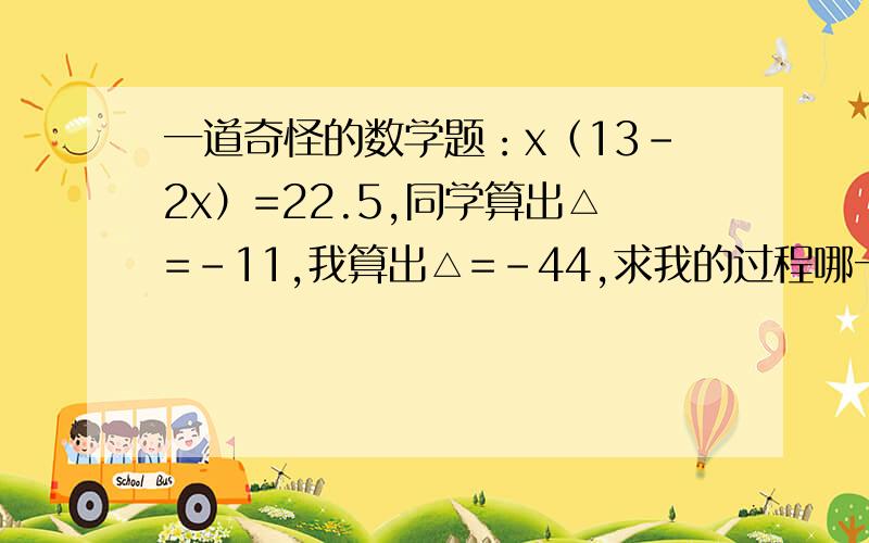 一道奇怪的数学题：x（13-2x）=22.5,同学算出△=-11,我算出△=-44,求我的过程哪一步出错了（老师也疑惑同学过程：x（13-2x）=22.5  13x-2x²=22.5    2x²-13x+22.5=0    △=b²-4ac=169-180=-11     我的