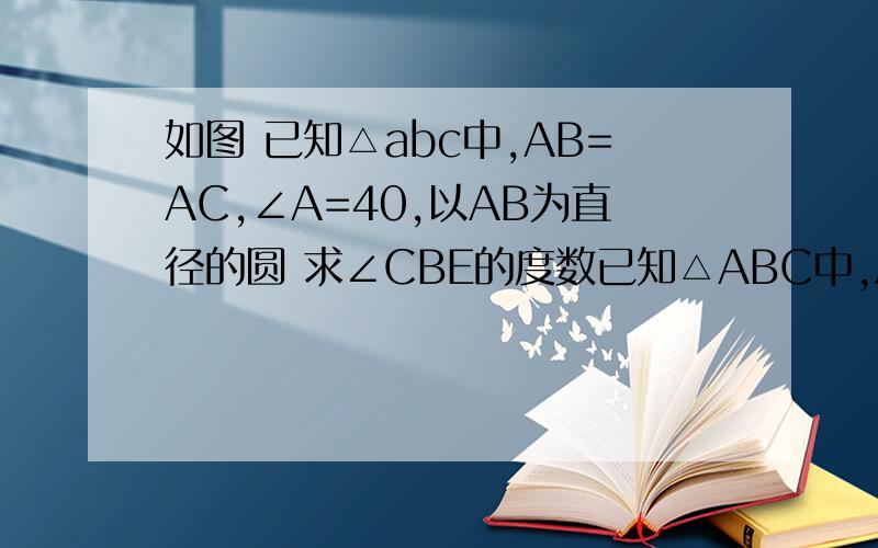 如图 已知△abc中,AB=AC,∠A=40,以AB为直径的圆 求∠CBE的度数已知△ABC中,AB=AC,∠A=40,以AB为直径的圆你交BC于D,交AC于E,求角CBE的度数.看如图2.