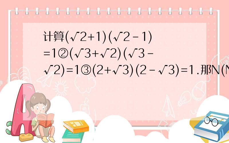 计算(√2+1)(√2-1)=1②(√3+√2)(√3-√2)=1③(2+√3)(2-√3)=1.那N(N为正整数)是什么