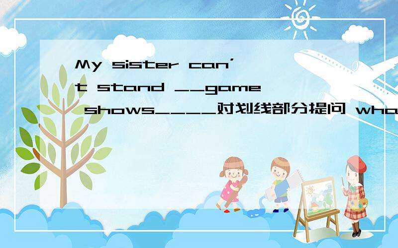 My sister can’t stand __game shows____对划线部分提问 what______your sister______?
