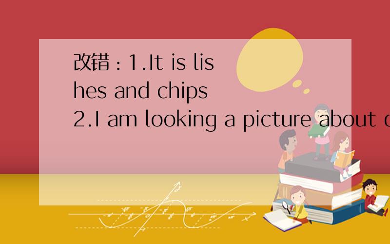 改错：1.It is lishes and chips 2.I am looking a picture about dogs.3.I want to buying a present for you4.It is a invitation to my birthday party