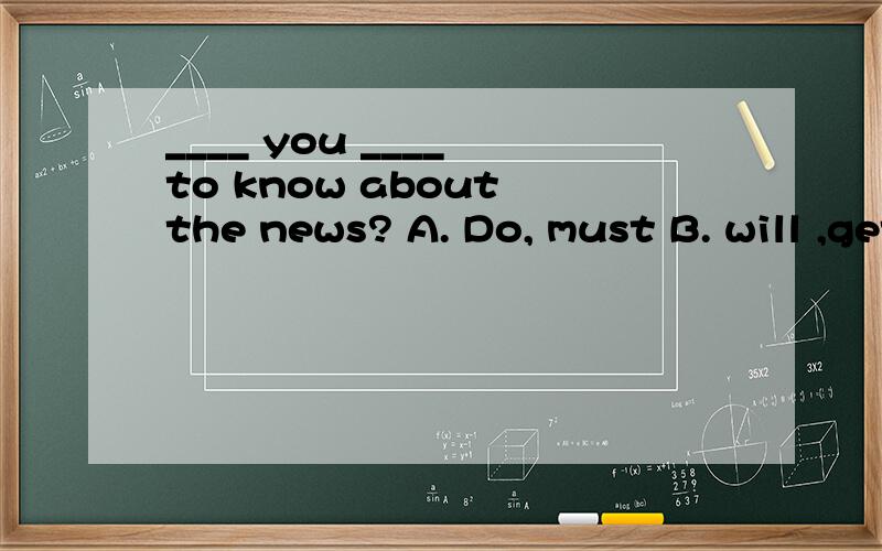 ____ you ____ to know about the news? A. Do, must B. will ,get C. have, had D. do, have
