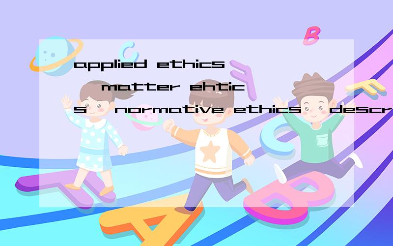 applied ethics, matter ehtics, normative ethics, descriptive ethics, moral pshchology之间的区别