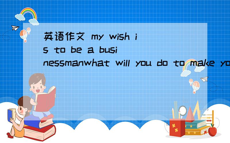 英语作文 my wish is to be a businessmanwhat will you do to make your wish come ture?