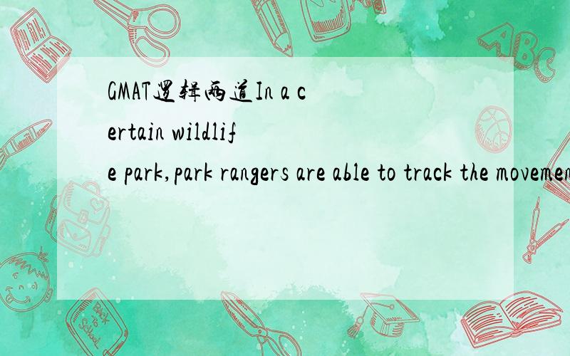 GMAT逻辑两道In a certain wildlife park,park rangers are able to track the movements of many rhinoceroses because those animals wear radio collars.When,as often happens,a collar slips off,it is put back on.Putting a collar on a rhinoceros involves