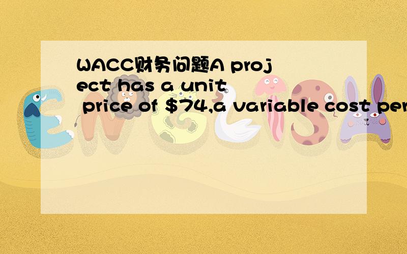 WACC财务问题A project has a unit price of $74,a variable cost per unit of $40,fixed costs of$5,500.The project requires an initial investment of $8,000 and will be depreciated toan expected salvage of zero over 4 years.The required return is 8% a