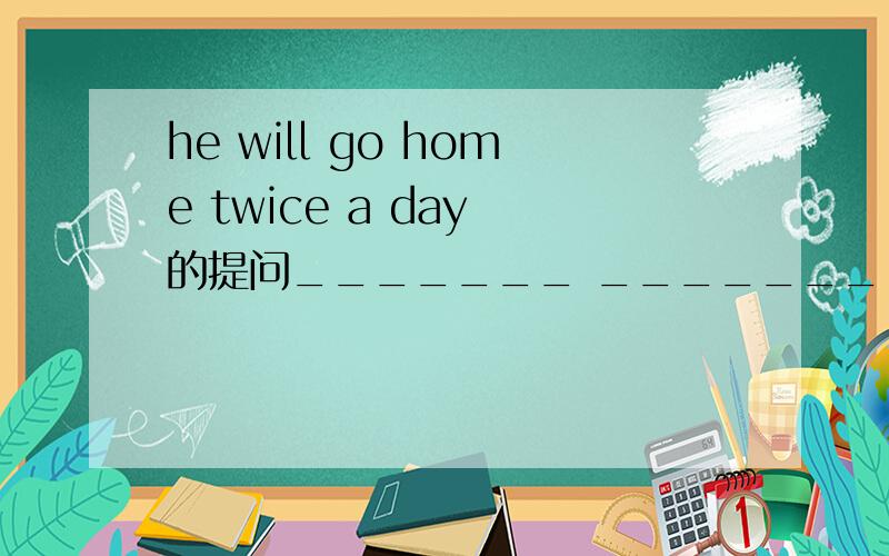 he will go home twice a day 的提问_______ _________will he go home