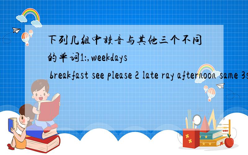 下列几组中读音与其他三个不同的单词1：,weekdays breakfast see please 2 late ray afternoon same 3slip
