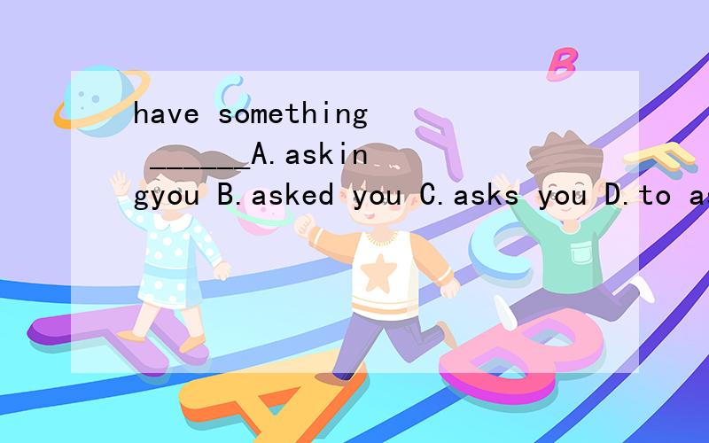 have something ______A.askingyou B.asked you C.asks you D.to ask you选哪个 说出理由
