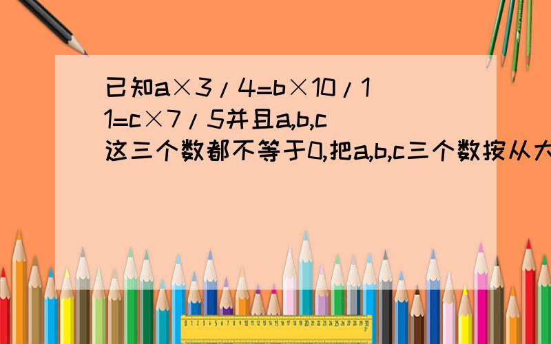 已知a×3/4=b×10/11=c×7/5并且a,b,c这三个数都不等于0,把a,b,c三个数按从大到小的顺序排列说明理由