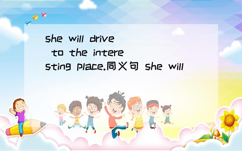 she will drive to the interesting place.同义句 she will _____ to the place of interest _____ ____.