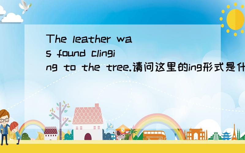 The leather was found clinging to the tree.请问这里的ing形式是什么语法现象?