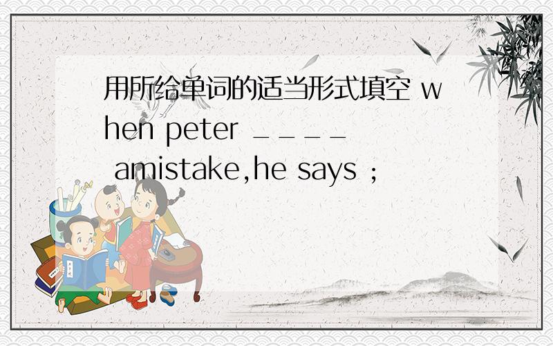 用所给单词的适当形式填空 when peter ____ amistake,he says ;