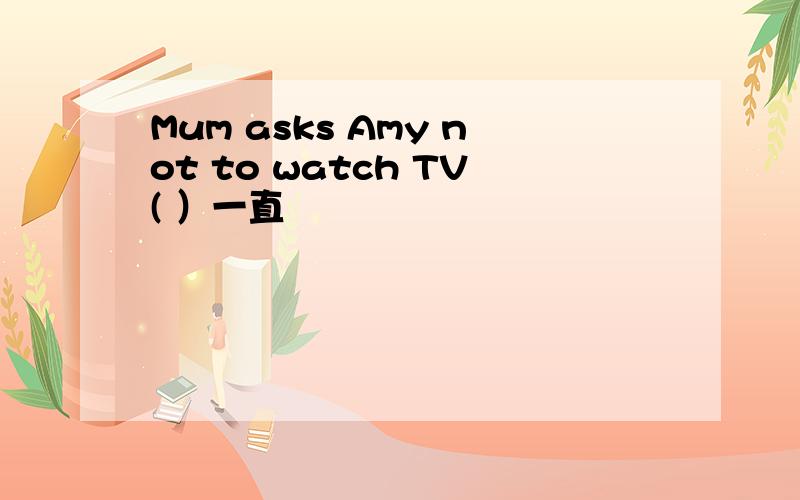 Mum asks Amy not to watch TV( ）一直