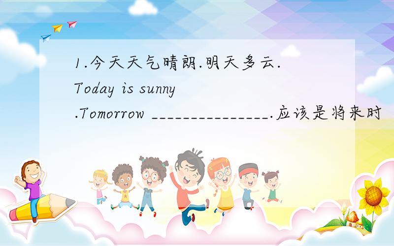1.今天天气晴朗.明天多云.Today is sunny.Tomorrow _______________.应该是将来时