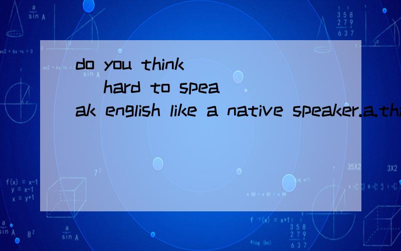 do you think [ ]hard to speaak english like a native speaker.a.that b.it c.this d.itself