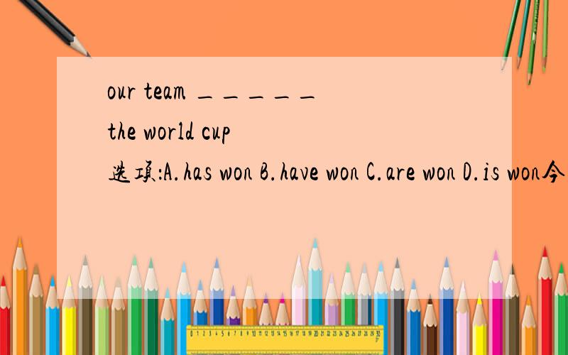 our team _____the world cup 选项：A.has won B.have won C.are won D.is won今天上午就要,下午就去上课啦!