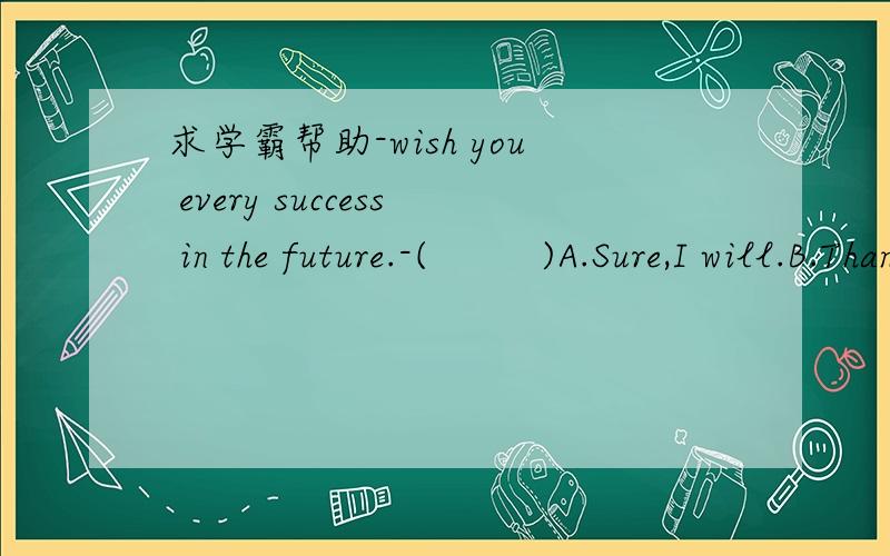 求学霸帮助-wish you every success in the future.-(         )A.Sure,I will.B.Thanks.C.It's not easy to do so.D.I'll do my best.