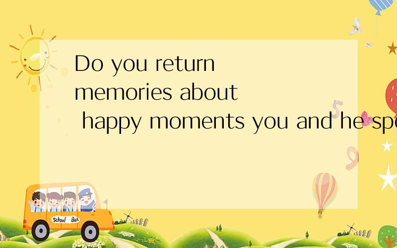 Do you return memories about happy moments you and he spend together ,
