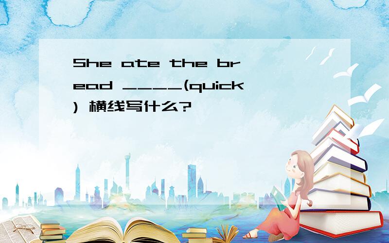 She ate the bread ____(quick) 横线写什么?