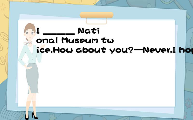 I _______ National Museum twice.How about you?—Never.I hope to visit it soon.A.have gone to B.have been to C.go to D.went to